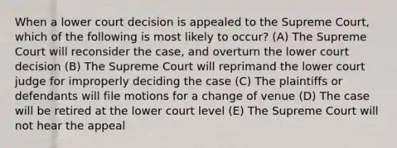 When a lower court decision is appealed to the Supreme Court, which of the following is most likely to occur? (A) The Supreme Court will reconsider the case, and overturn the lower court decision (B) The Supreme Court will reprimand the lower court judge for improperly deciding the case (C) The plaintiffs or defendants will file motions for a change of venue (D) The case will be retired at the lower court level (E) The Supreme Court will not hear the appeal