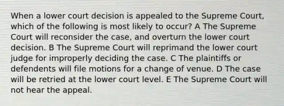 When a lower court decision is appealed to the Supreme Court, which of the following is most likely to occur? A The Supreme Court will reconsider the case, and overturn the lower court decision. B The Supreme Court will reprimand the lower court judge for improperly deciding the case. C The plaintiffs or defendents will file motions for a change of venue. D The case will be retried at the lower court level. E The Supreme Court will not hear the appeal.