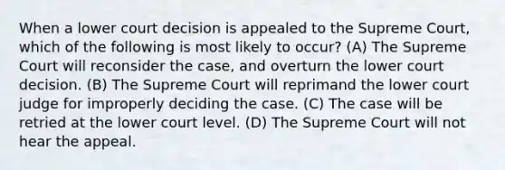 When a lower court decision is appealed to the Supreme Court, which of the following is most likely to occur? (A) The Supreme Court will reconsider the case, and overturn the lower court decision. (B) The Supreme Court will reprimand the lower court judge for improperly deciding the case. (C) The case will be retried at the lower court level. (D) The Supreme Court will not hear the appeal.