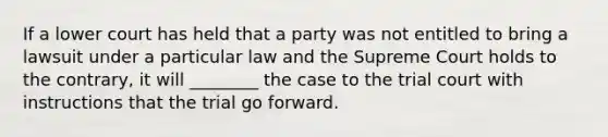 If a lower court has held that a party was not entitled to bring a lawsuit under a particular law and the Supreme Court holds to the contrary, it will ________ the case to the trial court with instructions that the trial go forward.