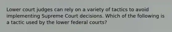 Lower court judges can rely on a variety of tactics to avoid implementing Supreme Court decisions. Which of the following is a tactic used by the lower federal courts?