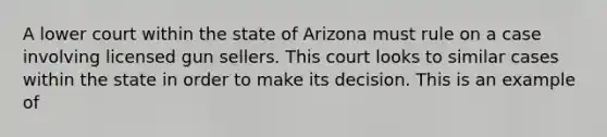 A lower court within the state of Arizona must rule on a case involving licensed gun sellers. This court looks to similar cases within the state in order to make its decision. This is an example of