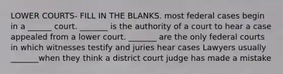 LOWER COURTS- FILL IN THE BLANKS. most federal cases begin in a ______ court. _______ is the authority of a court to hear a case appealed from a lower court. _______ are the only federal courts in which witnesses testify and juries hear cases Lawyers usually _______when they think a district court judge has made a mistake