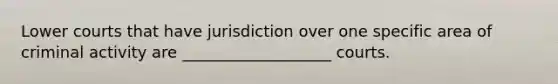 Lower courts that have jurisdiction over one specific area of criminal activity are ___________________ courts.