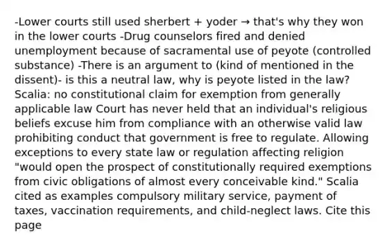 -Lower courts still used sherbert + yoder → that's why they won in the lower courts -Drug counselors fired and denied unemployment because of sacramental use of peyote (controlled substance) -There is an argument to (kind of mentioned in the dissent)- is this a neutral law, why is peyote listed in the law? Scalia: no constitutional claim for exemption from generally applicable law Court has never held that an individual's religious beliefs excuse him from compliance with an otherwise valid law prohibiting conduct that government is free to regulate. Allowing exceptions to every state law or regulation affecting religion "would open the prospect of constitutionally required exemptions from civic obligations of almost every conceivable kind." Scalia cited as examples compulsory military service, payment of taxes, vaccination requirements, and child-neglect laws. Cite this page