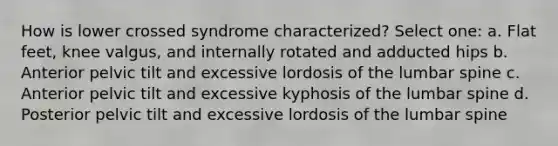 How is lower crossed syndrome characterized? Select one: a. Flat feet, knee valgus, and internally rotated and adducted hips b. Anterior pelvic tilt and excessive lordosis of the lumbar spine c. Anterior pelvic tilt and excessive kyphosis of the lumbar spine d. Posterior pelvic tilt and excessive lordosis of the lumbar spine