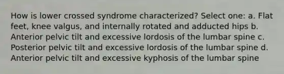 How is lower crossed syndrome characterized? Select one: a. Flat feet, knee valgus, and internally rotated and adducted hips b. Anterior pelvic tilt and excessive lordosis of the lumbar spine c. Posterior pelvic tilt and excessive lordosis of the lumbar spine d. Anterior pelvic tilt and excessive kyphosis of the lumbar spine