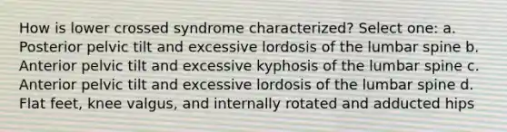 How is lower crossed syndrome characterized? Select one: a. Posterior pelvic tilt and excessive lordosis of the lumbar spine b. Anterior pelvic tilt and excessive kyphosis of the lumbar spine c. Anterior pelvic tilt and excessive lordosis of the lumbar spine d. Flat feet, knee valgus, and internally rotated and adducted hips