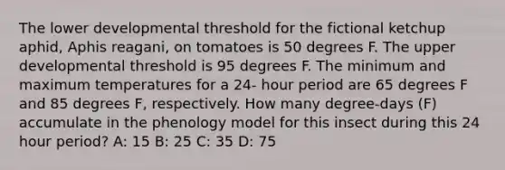 The lower developmental threshold for the fictional ketchup aphid, Aphis reagani, on tomatoes is 50 degrees F. The upper developmental threshold is 95 degrees F. The minimum and maximum temperatures for a 24- hour period are 65 degrees F and 85 degrees F, respectively. How many degree-days (F) accumulate in the phenology model for this insect during this 24 hour period? A: 15 B: 25 C: 35 D: 75