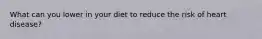 What can you lower in your diet to reduce the risk of heart disease?