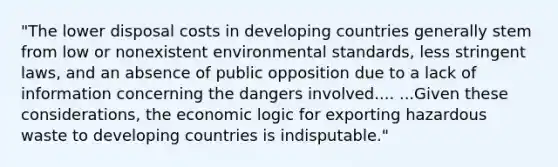 "The lower disposal costs in developing countries generally stem from low or nonexistent environmental standards, less stringent laws, and an absence of public opposition due to a lack of information concerning the dangers involved.... ...Given these considerations, the economic logic for exporting hazardous waste to developing countries is indisputable."