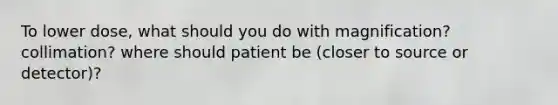 To lower dose, what should you do with magnification? collimation? where should patient be (closer to source or detector)?