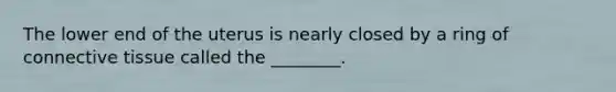 The lower end of the uterus is nearly closed by a ring of connective tissue called the ________.