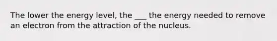 The lower the energy level, the ___ the energy needed to remove an electron from the attraction of the nucleus.