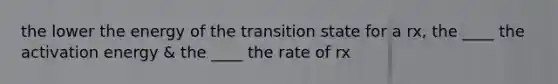 the lower the energy of the transition state for a rx, the ____ the activation energy & the ____ the rate of rx