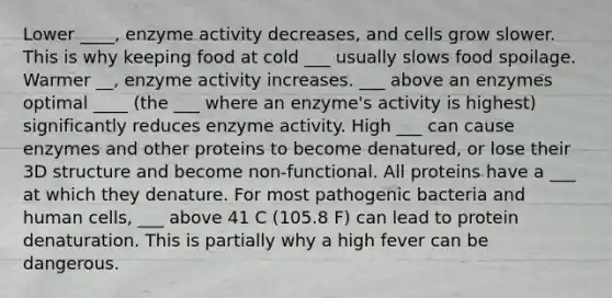 Lower ____, enzyme activity decreases, and cells grow slower. This is why keeping food at cold ___ usually slows food spoilage. Warmer __, enzyme activity increases. ___ above an enzymes optimal ____ (the ___ where an enzyme's activity is highest) significantly reduces enzyme activity. High ___ can cause enzymes and other proteins to become denatured, or lose their 3D structure and become non-functional. All proteins have a ___ at which they denature. For most pathogenic bacteria and human cells, ___ above 41 C (105.8 F) can lead to protein denaturation. This is partially why a high fever can be dangerous.