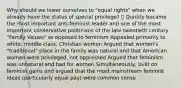 Why should we lower ourselves to "equal rights" when we already have the status of special privilege?  Quickly became the most important anti-feminist leader and one of the most important conservative politicians of the late twentieth century "Family Values" as opposed to feminism Appealed primarily to white, middle-class, Christian women Argued that women's "traditional" place in the family was natural and that American women were privileged, not oppressed Argued that feminism was unnatural and bad for women Simultaneously, built on feminist gains and argued that the most mainstream feminist ideas (particularly equal pay) were common sense