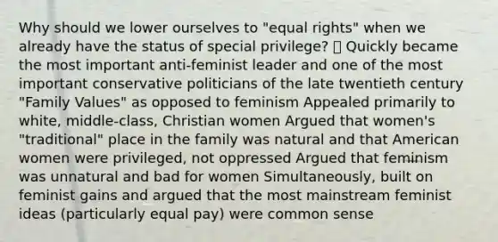 Why should we lower ourselves to "equal rights" when we already have the status of special privilege?  Quickly became the most important anti-feminist leader and one of the most important conservative politicians of the late twentieth century "Family Values" as opposed to feminism Appealed primarily to white, middle-class, Christian women Argued that women's "traditional" place in the family was natural and that American women were privileged, not oppressed Argued that feminism was unnatural and bad for women Simultaneously, built on feminist gains and argued that the most mainstream feminist ideas (particularly equal pay) were common sense