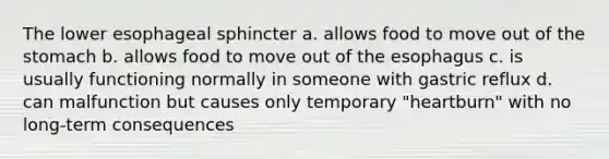 The lower esophageal sphincter a. allows food to move out of the stomach b. allows food to move out of the esophagus c. is usually functioning normally in someone with gastric reflux d. can malfunction but causes only temporary "heartburn" with no long-term consequences