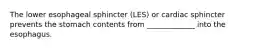 The lower esophageal sphincter (LES) or cardiac sphincter prevents the stomach contents from _____________ into the esophagus.
