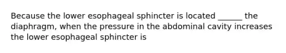 Because the lower esophageal sphincter is located ______ the diaphragm, when the pressure in the abdominal cavity increases the lower esophageal sphincter is