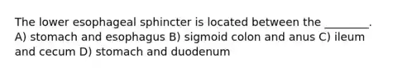 The lower esophageal sphincter is located between the ________. A) stomach and esophagus B) sigmoid colon and anus C) ileum and cecum D) stomach and duodenum