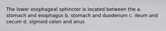 The lower esophageal sphincter is located between the a. stomach and esophagus b. stomach and duodenum c. ileum and cecum d. sigmoid colon and anus