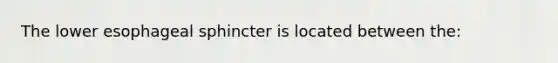 The lower esophageal sphincter is located between the: