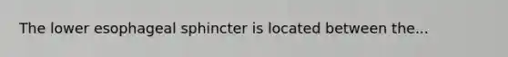 The lower esophageal sphincter is located between the...