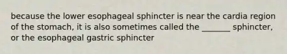 because the lower esophageal sphincter is near the cardia region of the stomach, it is also sometimes called the _______ sphincter, or the esophageal gastric sphincter