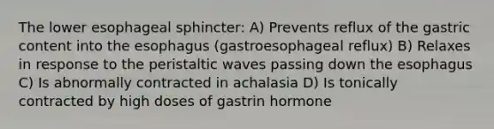 The lower esophageal sphincter: A) Prevents reflux of the gastric content into the esophagus (gastroesophageal reflux) B) Relaxes in response to the peristaltic waves passing down the esophagus C) Is abnormally contracted in achalasia D) Is tonically contracted by high doses of gastrin hormone