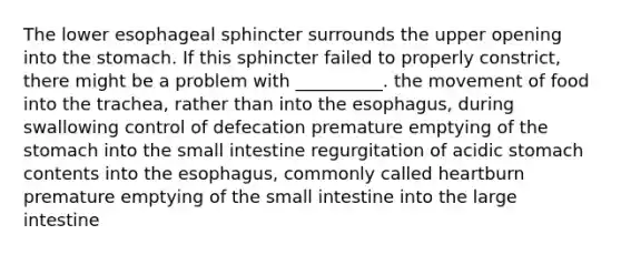 The lower esophageal sphincter surrounds the upper opening into the stomach. If this sphincter failed to properly constrict, there might be a problem with __________. the movement of food into the trachea, rather than into the esophagus, during swallowing control of defecation premature emptying of the stomach into the small intestine regurgitation of acidic stomach contents into the esophagus, commonly called heartburn premature emptying of the small intestine into the large intestine