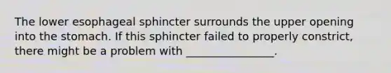 The lower esophageal sphincter surrounds the upper opening into the stomach. If this sphincter failed to properly constrict, there might be a problem with ________________.