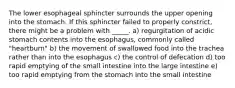 The lower esophageal sphincter surrounds the upper opening into the stomach. If this sphincter failed to properly constrict, there might be a problem with _____. a) regurgitation of acidic stomach contents into the esophagus, commonly called "heartburn" b) the movement of swallowed food into the trachea rather than into the esophagus c) the control of defecation d) too rapid emptying of the small intestine into the large intestine e) too rapid emptying from the stomach into the small intestine