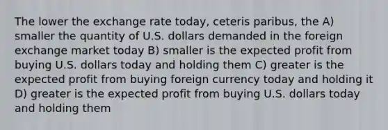 The lower the exchange rate today, ceteris paribus, the A) smaller the quantity of U.S. dollars demanded in the foreign exchange market today B) smaller is the expected profit from buying U.S. dollars today and holding them C) greater is the expected profit from buying foreign currency today and holding it D) greater is the expected profit from buying U.S. dollars today and holding them