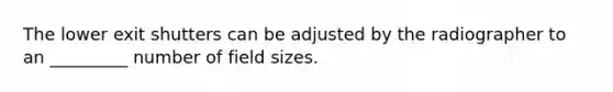 The lower exit shutters can be adjusted by the radiographer to an _________ number of field sizes.