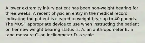 A lower extremity injury patient has been non-weight bearing for three weeks. A recent physician entry in the medical record indicating the patient is cleared to weight bear up to 40 pounds. The MOST appropriate device to use when instructing the patient on her new weight bearing status is: A. an anthropometer B. a tape measure C. an inclinometer D. a scale