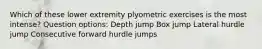 Which of these lower extremity plyometric exercises is the most intense? Question options: Depth jump Box jump Lateral hurdle jump Consecutive forward hurdle jumps