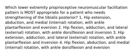 Which lower extremity proprioceptive neuromuscular facilitation pattern is MOST appropriate for a patient who needs strengthening of the tibialis posterior? 1. Hip extension, abduction, and medial (internal) rotation, with ankle plantarflexion and eversion 2. Hip flexion, adduction, and lateral (external) rotation, with ankle dorsiflexion and inversion 3. Hip extension, adduction, and lateral (external) rotation, with ankle plantarflexion and inversion 4. Hip flexion, abduction, and medial (internal) rotation, with ankle dorsiflexion and eversion