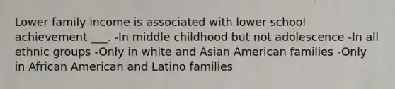 Lower family income is associated with lower school achievement ___. -In middle childhood but not adolescence -In all ethnic groups -Only in white and Asian American families -Only in African American and Latino families