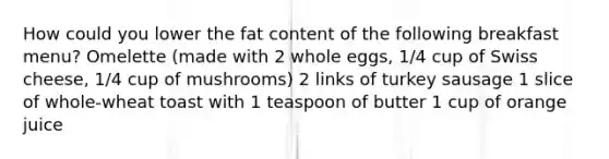 How could you lower the fat content of the following breakfast menu? Omelette (made with 2 whole eggs, 1/4 cup of Swiss cheese, 1/4 cup of mushrooms) 2 links of turkey sausage 1 slice of whole-wheat toast with 1 teaspoon of butter 1 cup of orange juice