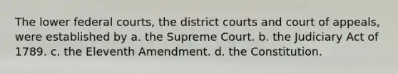 The lower federal courts, the district courts and court of appeals, were established by a. the Supreme Court. b. the Judiciary Act of 1789. c. the Eleventh Amendment. d. the Constitution.