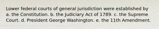 Lower federal courts of general jurisdiction were established by a. the Constitution. b. the Judiciary Act of 1789. c. the Supreme Court. d. President George Washington. e. the 11th Amendment.