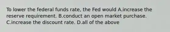 To lower the federal funds​ rate, the Fed would A.increase the reserve requirement. B.conduct an open market purchase. C.increase the discount rate. D.all of the above