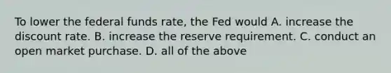 To lower the federal funds​ rate, the Fed would A. increase the discount rate. B. increase the reserve requirement. C. conduct an open market purchase. D. all of the above