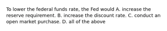 To lower the federal funds​ rate, the Fed would A. increase the reserve requirement. B. increase the discount rate. C. conduct an open market purchase. D. all of the above