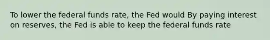 To lower the federal funds​ rate, the Fed would By paying interest on​ reserves, the Fed is able to keep the federal funds rate