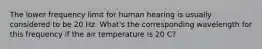 The lower frequency limit for human hearing is usually considered to be 20 Hz. What's the corresponding wavelength for this frequency if the air temperature is 20 C?