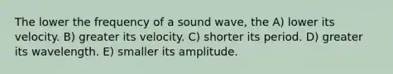 The lower the frequency of a sound wave, the A) lower its velocity. B) greater its velocity. C) shorter its period. D) greater its wavelength. E) smaller its amplitude.