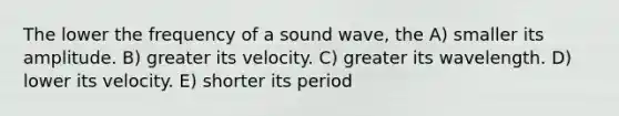 The lower the frequency of a sound wave, the A) smaller its amplitude. B) greater its velocity. C) greater its wavelength. D) lower its velocity. E) shorter its period